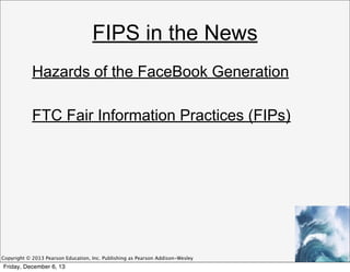 FIPS in the News
Hazards of the FaceBook Generation
FTC Fair Information Practices (FIPs)

Copyright © 2013 Pearson Education, Inc. Publishing as Pearson Addison-Wesley

Friday, December 6, 13

 