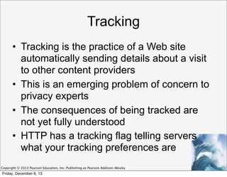 Tracking
• Tracking is the practice of a Web site
automatically sending details about a visit
to other content providers
• This is an emerging problem of concern to
privacy experts
• The consequences of being tracked are
not yet fully understood
• HTTP has a tracking flag telling servers
what your tracking preferences are
Copyright © 2013 Pearson Education, Inc. Publishing as Pearson Addison-Wesley

Friday, December 6, 13

 