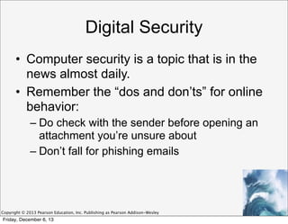 Digital Security
• Computer security is a topic that is in the
news almost daily.
• Remember the “dos and don’ts” for online
behavior:
– Do check with the sender before opening an
attachment you’re unsure about
– Don’t fall for phishing emails

Copyright © 2013 Pearson Education, Inc. Publishing as Pearson Addison-Wesley

Friday, December 6, 13

 