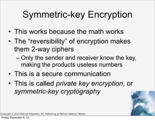 Symmetric-key Encryption
• This works because the math works
• The “reversibility” of encryption makes
them 2-way ciphers
– Only the sender and receiver know the key,
making the products useless numbers

• This is a secure communication
• This is called private key encryption, or
symmetric-key cryptography

Copyright © 2013 Pearson Education, Inc. Publishing as Pearson Addison-Wesley

Friday, December 6, 13

 