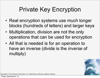 Private Key Encryption
• Real encryption systems use much longer
blocks (hundreds of letters) and larger keys
• Multiplication, division are not the only
operations that can be used for encryption
• All that is needed is for an operation to
have an inverse (divide is the inverse of
multiply)

Copyright © 2013 Pearson Education, Inc. Publishing as Pearson Addison-Wesley

Friday, December 6, 13

 