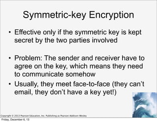 Symmetric-key Encryption
• Effective only if the symmetric key is kept
secret by the two parties involved
• Problem: The sender and receiver have to
agree on the key, which means they need
to communicate somehow
• Usually, they meet face-to-face (they can’t
email, they don’t have a key yet!)

Copyright © 2013 Pearson Education, Inc. Publishing as Pearson Addison-Wesley

Friday, December 6, 13

 
