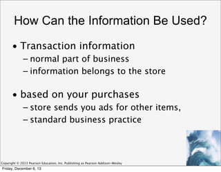 How Can the Information Be Used?
• Transaction information
– normal part of business
– information belongs to the store

• based on your purchases
– store sends you ads for other items,
– standard business practice

Copyright © 2013 Pearson Education, Inc. Publishing as Pearson Addison-Wesley

Friday, December 6, 13

 