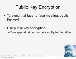 Public Key Encryption
• To avoid that face-to-face meeting, publish
the key!
• Use public key encryption
– Two special prime numbers multiplied together

Copyright © 2013 Pearson Education, Inc. Publishing as Pearson Addison-Wesley

Friday, December 6, 13

 