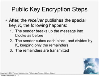 Public Key Encryption Steps
• After, the receiver publishes the special
key, K, the following happens:
1. The sender breaks up the message into
blocks as before
2. The sender cubes each block, and divides by
K, keeping only the remainders
3. The remainders are transmitted

Copyright © 2013 Pearson Education, Inc. Publishing as Pearson Addison-Wesley

Friday, December 6, 13

 