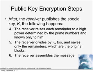 Public Key Encryption Steps
• After, the receiver publishes the special
key, K, the following happens:
4. The receiver raises each remainder to a high
power determined by the prime numbers and
known only to him
5. The receiver divides by K, too, and saves
only the remainders, which are the original
blocks.
6. The receiver assembles the message.

Copyright © 2013 Pearson Education, Inc. Publishing as Pearson Addison-Wesley

Friday, December 6, 13

 