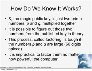 How Do We Know It Works?
• K, the magic public key, is just two prime
numbers, p and q, multiplied together
• It is possible to figure out those two
numbers from the published key in theory.
• This process, called factoring, is tough if
the numbers p and q are large (60 digits
apiece)
• It is impractical to factor them no matter
how powerful the computer!
Copyright © 2013 Pearson Education, Inc. Publishing as Pearson Addison-Wesley

Friday, December 6, 13

 