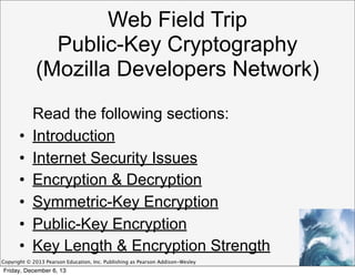 Web Field Trip
Public-Key Cryptography
(Mozilla Developers Network)
•
•
•
•
•
•

Read the following sections:
Introduction
Internet Security Issues
Encryption & Decryption
Symmetric-Key Encryption
Public-Key Encryption
Key Length & Encryption Strength

Copyright © 2013 Pearson Education, Inc. Publishing as Pearson Addison-Wesley

Friday, December 6, 13

 