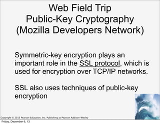 Web Field Trip
Public-Key Cryptography
(Mozilla Developers Network)
Symmetric-key encryption plays an
important role in the SSL protocol, which is
used for encryption over TCP/IP networks.
SSL also uses techniques of public-key
encryption
Copyright © 2013 Pearson Education, Inc. Publishing as Pearson Addison-Wesley

Friday, December 6, 13

 