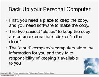 Back Up your Personal Computer
• First, you need a place to keep the copy,
and you need software to make the copy.
• The two easiest “places” to keep the copy
are on an external hard disk or “in the
cloud”
• The “cloud” company’s computers store the
information for you and they take
responsibility of keeping it available
to you
Copyright © 2013 Pearson Education, Inc. Publishing as Pearson Addison-Wesley

Friday, December 6, 13

 