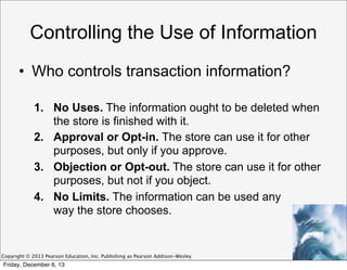 Controlling the Use of Information
• Who controls transaction information?
1. No Uses. The information ought to be deleted when
the store is finished with it.
2. Approval or Opt-in. The store can use it for other
purposes, but only if you approve.
3. Objection or Opt-out. The store can use it for other
purposes, but not if you object.
4. No Limits. The information can be used any
way the store chooses.

Copyright © 2013 Pearson Education, Inc. Publishing as Pearson Addison-Wesley

Friday, December 6, 13

 