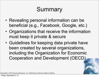 Summary
• Revealing personal information can be
beneficial (e.g., Facebook, Google, etc.)
• Organizations that receive the information
must keep it private & secure
• Guidelines for keeping data private have
been created by several organizations,
including the Organization for Economic
Cooperation and Development (OECD)

Copyright © 2013 Pearson Education, Inc. Publishing as Pearson Addison-Wesley

Friday, December 6, 13

 