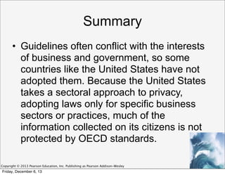 Summary
• Guidelines often conflict with the interests
of business and government, so some
countries like the United States have not
adopted them. Because the United States
takes a sectoral approach to privacy,
adopting laws only for specific business
sectors or practices, much of the
information collected on its citizens is not
protected by OECD standards.
Copyright © 2013 Pearson Education, Inc. Publishing as Pearson Addison-Wesley

Friday, December 6, 13

 