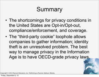 Summary
• The shortcomings for privacy conditions in
the United States are Opt-in/Opt-out,
compliance/enforcement, and coverage.
• The “third-party cookie” loophole allows
companies to gather information; identity
theft is an unresolved problem. The best
way to manage privacy in the Information
Age is to have OECD-grade privacy laws.

Copyright © 2013 Pearson Education, Inc. Publishing as Pearson Addison-Wesley

Friday, December 6, 13

 