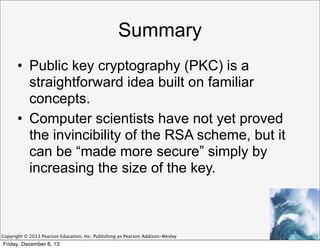 Summary
• Public key cryptography (PKC) is a
straightforward idea built on familiar
concepts.
• Computer scientists have not yet proved
the invincibility of the RSA scheme, but it
can be “made more secure” simply by
increasing the size of the key.

Copyright © 2013 Pearson Education, Inc. Publishing as Pearson Addison-Wesley

Friday, December 6, 13

 