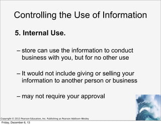 Controlling the Use of Information
5. Internal Use.
– store can use the information to conduct
business with you, but for no other use
– It would not include giving or selling your
information to another person or business
– may not require your approval

Copyright © 2013 Pearson Education, Inc. Publishing as Pearson Addison-Wesley

Friday, December 6, 13

 