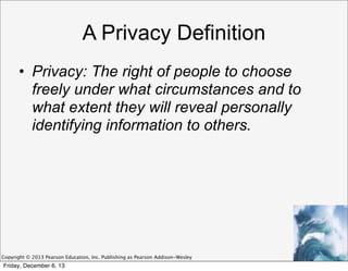 A Privacy Definition
• Privacy: The right of people to choose
freely under what circumstances and to
what extent they will reveal personally
identifying information to others.

Copyright © 2013 Pearson Education, Inc. Publishing as Pearson Addison-Wesley

Friday, December 6, 13

 