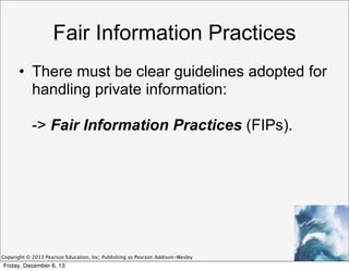 Fair Information Practices
• There must be clear guidelines adopted for
handling private information:
-> Fair Information Practices (FIPs).

Copyright © 2013 Pearson Education, Inc. Publishing as Pearson Addison-Wesley

Friday, December 6, 13

 