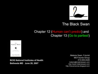 The Black Swan
Chapter 12 (Human can’t predict) and
Chapter 13 (Go to parties!)
Melanie Swan, Futurist
MS Futures Group
http://www.melanieswan.com
http://futurememes.blogspot.com
BCIG National Institutes of Health
Bethesda MD June 28, 2007
 