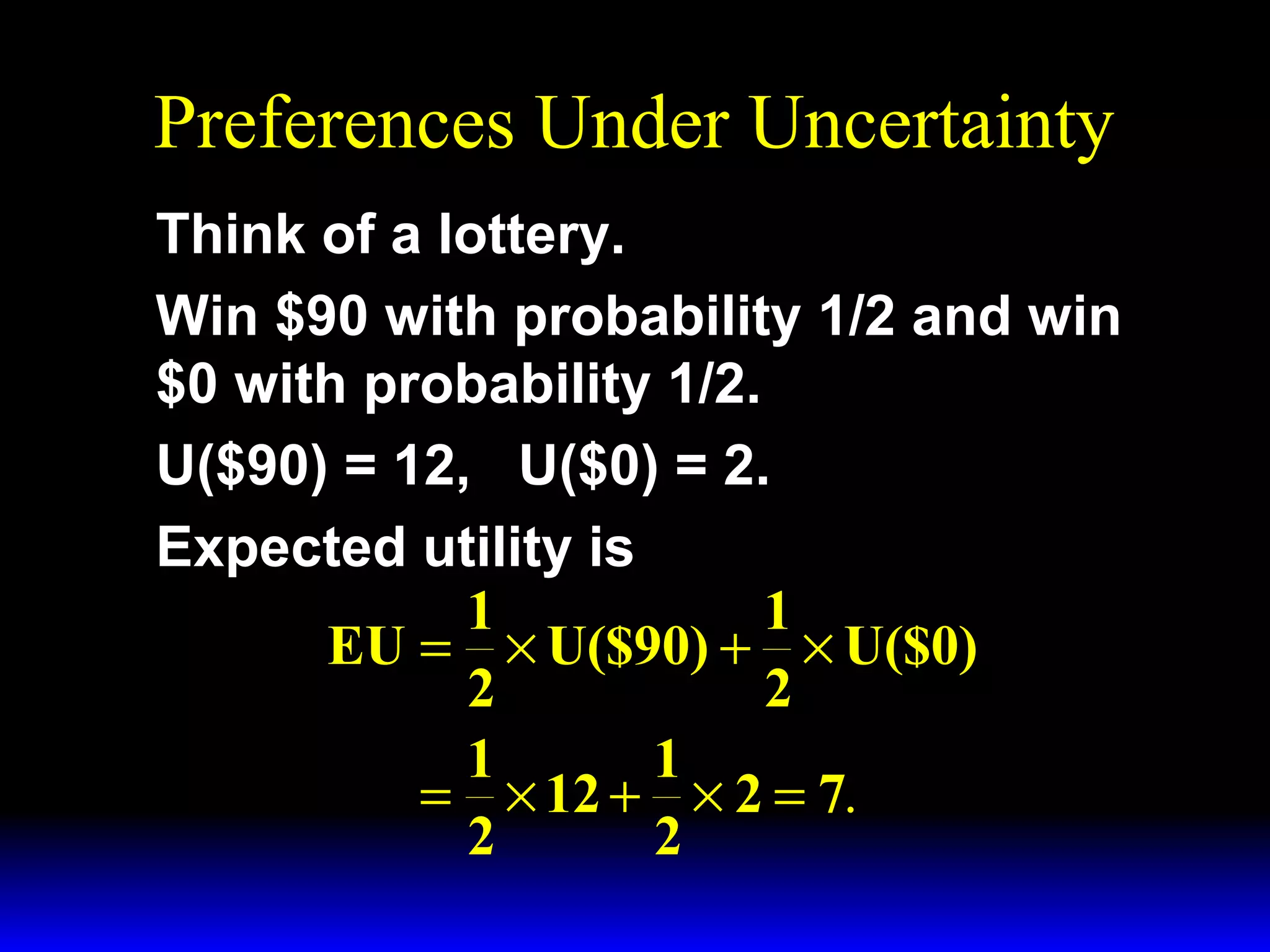 Preferences Under Uncertainty
Think of a lottery.
Win $90 with probability 1/2 and win
$0 with probability 1/2.
U($90) = 12, U($0) = 2.
Expected utility is
1
1
EU = × U($90) + × U($0)
2
2
1
1
= × 12 + × 2 = 7.
2
2

 