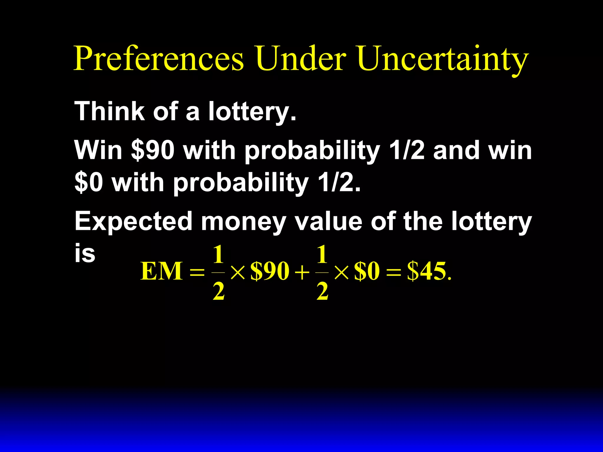Preferences Under Uncertainty
Think of a lottery.
Win $90 with probability 1/2 and win
$0 with probability 1/2.
Expected money value of the lottery
is
1
1
EM = × $90 + × $0 = $45.
2
2

 