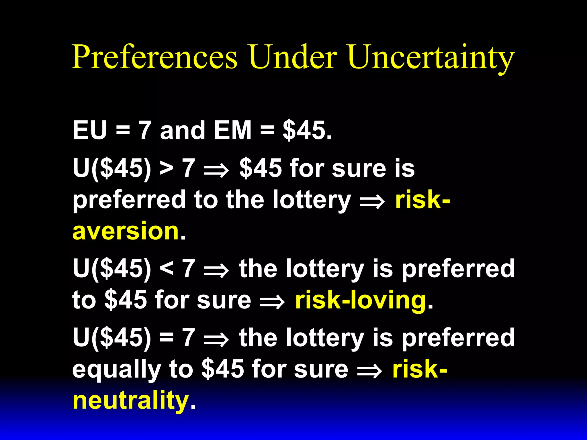 Preferences Under Uncertainty
EU = 7 and EM = $45.
U($45) > 7 ⇒ $45 for sure is
preferred to the lottery ⇒ riskaversion.
U($45) < 7 ⇒ the lottery is preferred
to $45 for sure ⇒ risk-loving.
U($45) = 7 ⇒ the lottery is preferred
equally to $45 for sure ⇒ riskneutrality.

 