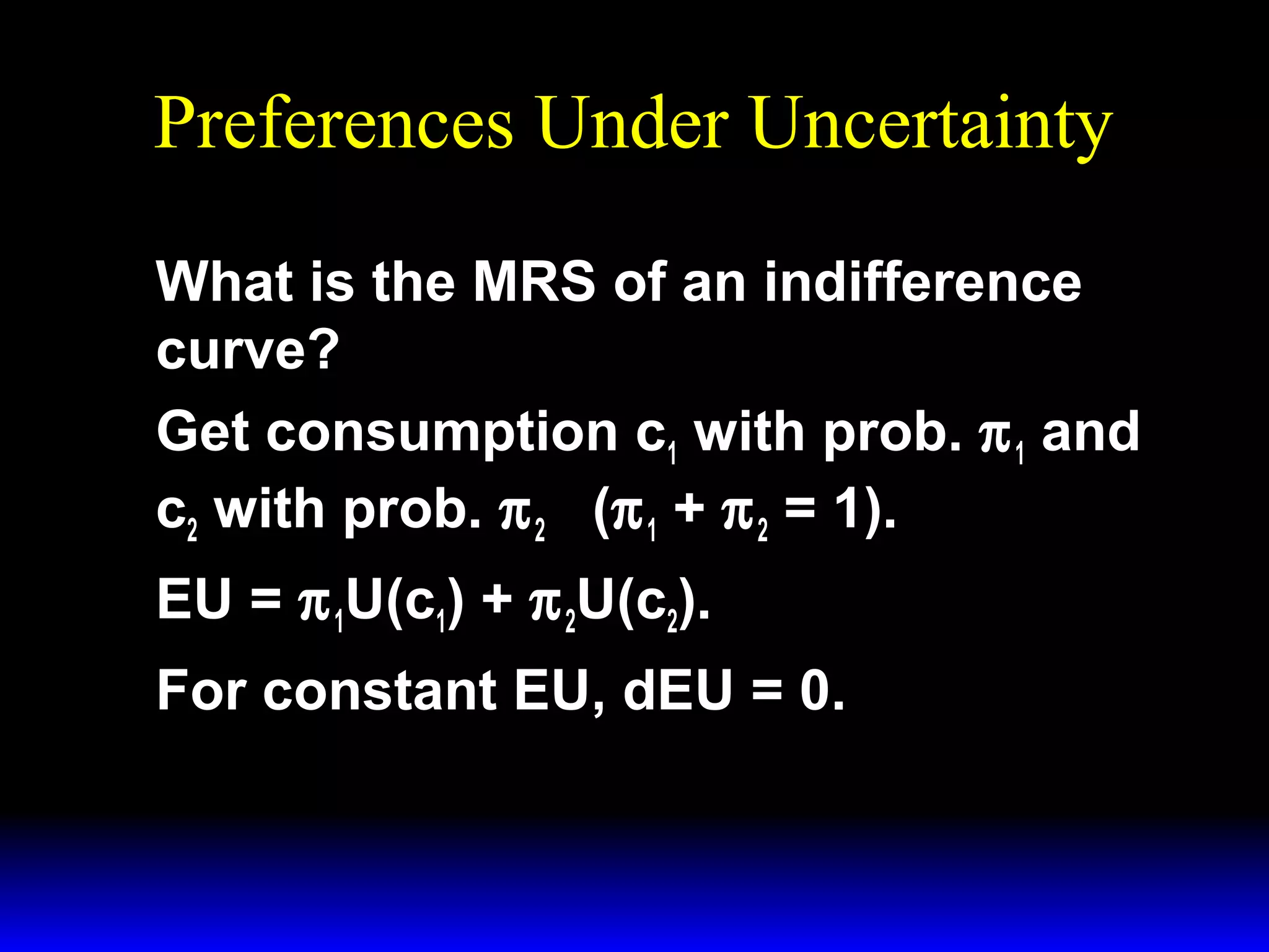 Preferences Under Uncertainty
What is the MRS of an indifference
curve?
Get consumption c1 with prob. π 1 and
c2 with prob. π 2 (π 1 + π 2 = 1).
EU = π 1U(c1) + π 2U(c2).
For constant EU, dEU = 0.

 