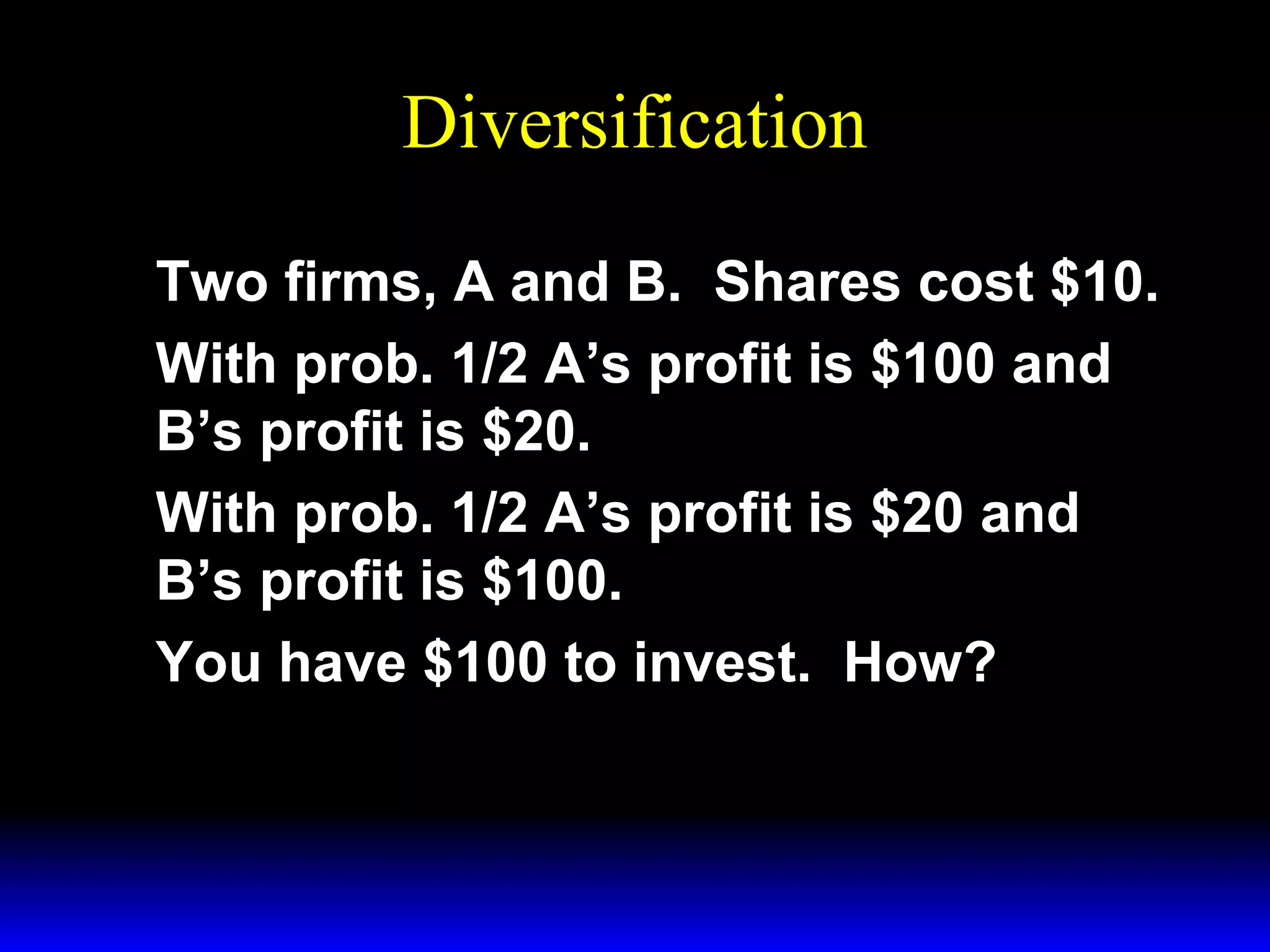 Diversification
Two firms, A and B. Shares cost $10.
With prob. 1/2 A’s profit is $100 and
B’s profit is $20.
With prob. 1/2 A’s profit is $20 and
B’s profit is $100.
You have $100 to invest. How?

 