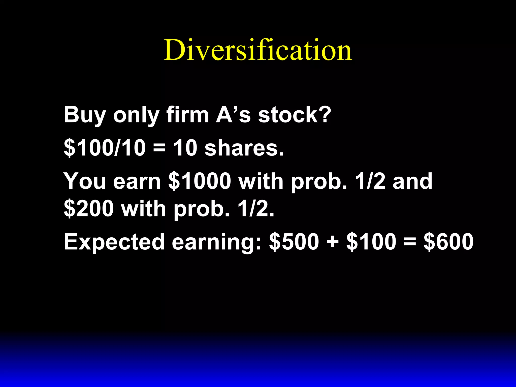 Diversification
Buy only firm A’s stock?
$100/10 = 10 shares.
You earn $1000 with prob. 1/2 and
$200 with prob. 1/2.
Expected earning: $500 + $100 = $600

 