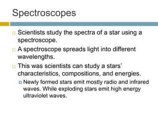 Spectroscopes
 Scientists study the spectra of a star using a
spectroscope.
 A spectroscope spreads light into different
wavelengths.
 This was scientists can study a stars’
characteristics, compositions, and energies.
 Newly formed stars emit mostly radio and infrared
waves. While exploding stars emit high energy
ultraviolet waves.
 