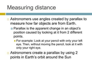 Measuring distance
 Astronomers use angles created by parallax to
measure how far objects are from Earth.
 Parallax is the apparent change in an object’s
position caused by looking at it from 2 different
points.
 For example: Look at your pencil with only your left
eye. Then, without moving the pencil, look at it with
only your right eye.
 Astronomers create a parallax by using 2
points in Earth’s orbit around the Sun
 