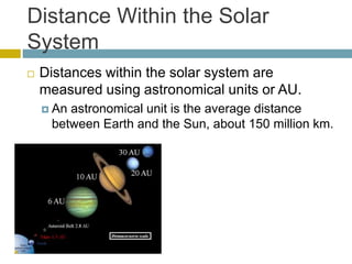 Distance Within the Solar
System
 Distances within the solar system are
measured using astronomical units or AU.
 An astronomical unit is the average distance
between Earth and the Sun, about 150 million km.
 