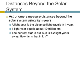 Distances Beyond the Solar
System
 Astronomers measure distances beyond the
solar system using light-years.
 A light-year is the distance light travels in 1 year.
 1 light-year equals about 10 trillion km.
 The nearest star to our Sun is 4.2 light-years
away. How far is that in km?
 