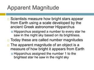 Apparent Magnitude
 Scientists measure how bright stars appear
from Earth using a scale developed by the
ancient Greek astronomer Hipparchus
 Hipparchus assigned a number to every star he
saw in the night sky based on its brightness.
 Today these are called number magnitudes
 The apparent magnitude of an object is a
measure of how bright it appears from Earth
 Hipparchus assigned the number 1 to the
brightest star he saw in the night sky
 