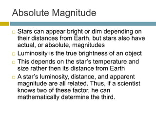Absolute Magnitude
 Stars can appear bright or dim depending on
their distances from Earth, but stars also have
actual, or absolute, magnitudes
 Luminosity is the true brightness of an object
 This depends on the star’s temperature and
size rather then its distance from Earth
 A star’s luminosity, distance, and apparent
magnitude are all related. Thus, if a scientist
knows two of these factor, he can
mathematically determine the third.
 