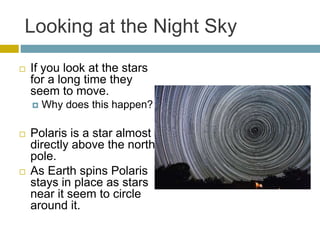 Looking at the Night Sky
 If you look at the stars
for a long time they
seem to move.
 Why does this happen?
 Polaris is a star almost
directly above the north
pole.
 As Earth spins Polaris
stays in place as stars
near it seem to circle
around it.
 