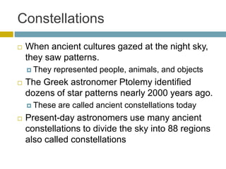 Constellations
 When ancient cultures gazed at the night sky,
they saw patterns.
 They represented people, animals, and objects
 The Greek astronomer Ptolemy identified
dozens of star patterns nearly 2000 years ago.
 These are called ancient constellations today
 Present-day astronomers use many ancient
constellations to divide the sky into 88 regions
also called constellations
 