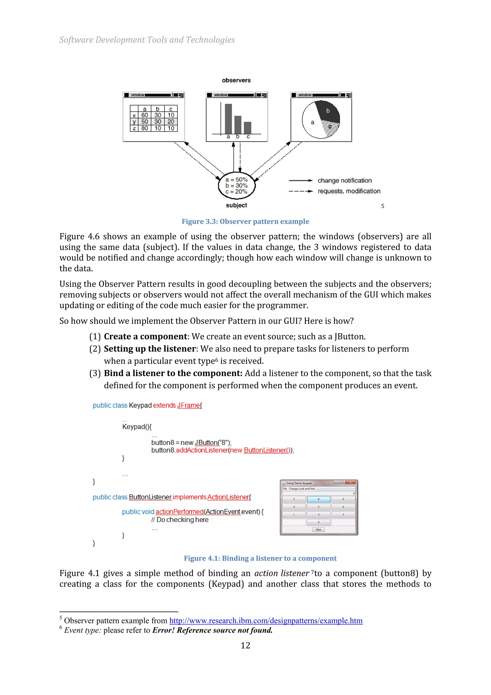 Software Development Tools and Technologies 
12 
5 
Figure 3.3: Observer pattern example 
Figure 4.6 shows an example of using the observer pattern; the windows (observers) are all using the same data (subject). If the values in data change, the 3 windows registered to data would be notified and change accordingly; though how each window will change is unknown to the data. 
Using the Observer Pattern results in good decoupling between the subjects and the observers; removing subjects or observers would not affect the overall mechanism of the GUI which makes updating or editing of the code much easier for the programmer. 
So how should we implement the Observer Pattern in our GUI? Here is how? 
(1) Create a component: We create an event source; such as a JButton. 
(2) Setting up the listener: We also need to prepare tasks for listeners to perform when a particular event type6 is received. 
(3) Bind a listener to the component: Add a listener to the component, so that the task defined for the component is performed when the component produces an event. 
Figure 4.1: Binding a listener to a component 
Figure 4.1 gives a simple method of binding an action listener 7to a component (button8) by creating a class for the components (Keypad) and another class that stores the methods to 
5 Observer pattern example from http://www.research.ibm.com/designpatterns/example.htm 
6 Event type: please refer to Error! Reference source not found.  