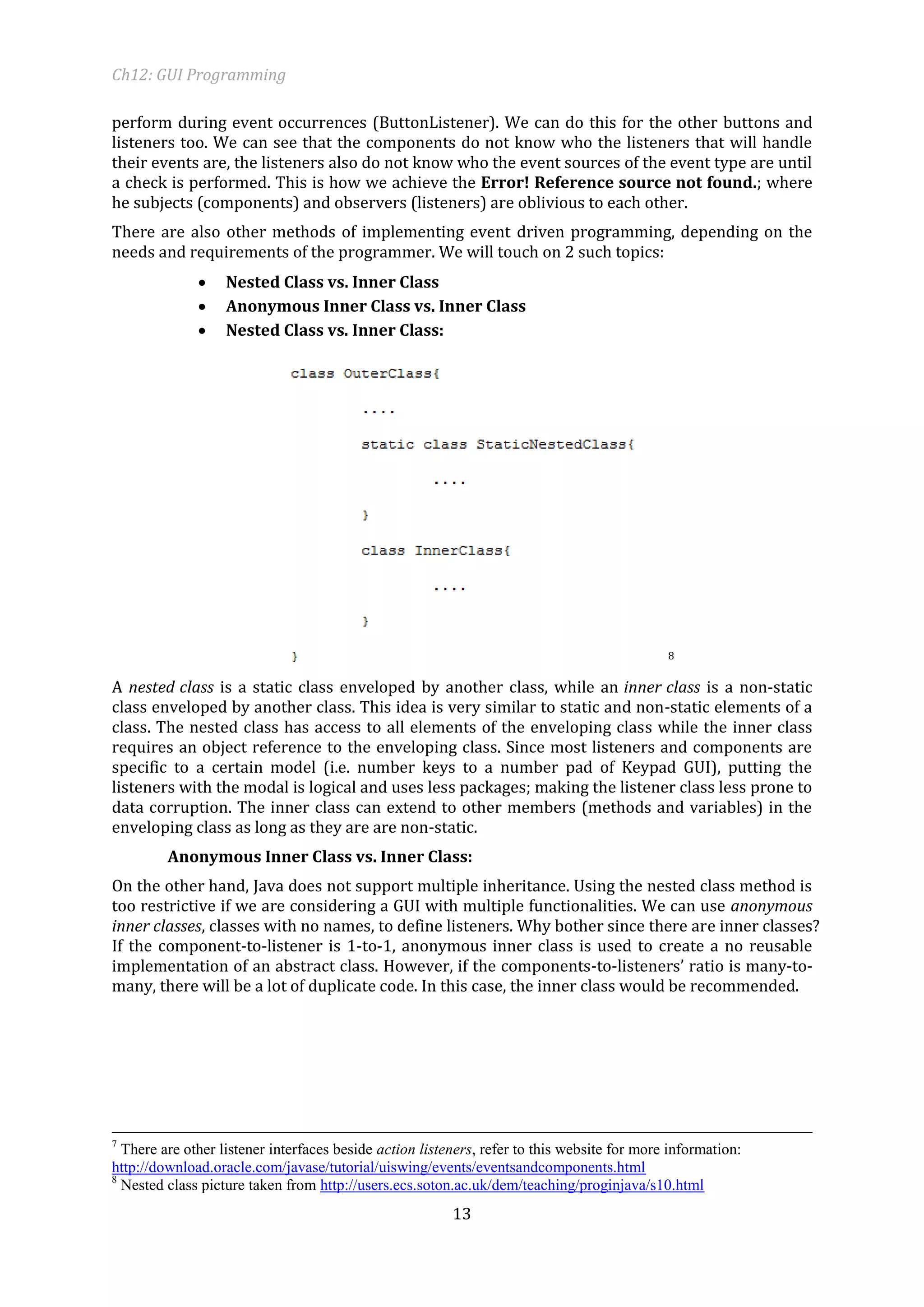 Ch12: GUI Programming 
13 
perform during event occurrences (ButtonListener). We can do this for the other buttons and listeners too. We can see that the components do not know who the listeners that will handle their events are, the listeners also do not know who the event sources of the event type are until a check is performed. This is how we achieve the Error! Reference source not found.; where he subjects (components) and observers (listeners) are oblivious to each other. 
There are also other methods of implementing event driven programming, depending on the needs and requirements of the programmer. We will touch on 2 such topics: 
 Nested Class vs. Inner Class 
 Anonymous Inner Class vs. Inner Class 
 Nested Class vs. Inner Class: 
8 
A nested class is a static class enveloped by another class, while an inner class is a non-static class enveloped by another class. This idea is very similar to static and non-static elements of a class. The nested class has access to all elements of the enveloping class while the inner class requires an object reference to the enveloping class. Since most listeners and components are specific to a certain model (i.e. number keys to a number pad of Keypad GUI), putting the listeners with the modal is logical and uses less packages; making the listener class less prone to data corruption. The inner class can extend to other members (methods and variables) in the enveloping class as long as they are are non-static. 
Anonymous Inner Class vs. Inner Class: 
On the other hand, Java does not support multiple inheritance. Using the nested class method is too restrictive if we are considering a GUI with multiple functionalities. We can use anonymous inner classes, classes with no names, to define listeners. Why bother since there are inner classes? If the component-to-listener is 1-to-1, anonymous inner class is used to create a no reusable implementation of an abstract class. However, if the components-to-listeners’ ratio is many-to- many, there will be a lot of duplicate code. In this case, the inner class would be recommended. 
7 There are other listener interfaces beside action listeners, refer to this website for more information: http://download.oracle.com/javase/tutorial/uiswing/events/eventsandcomponents.html 
8 Nested class picture taken from http://users.ecs.soton.ac.uk/dem/teaching/proginjava/s10.html  