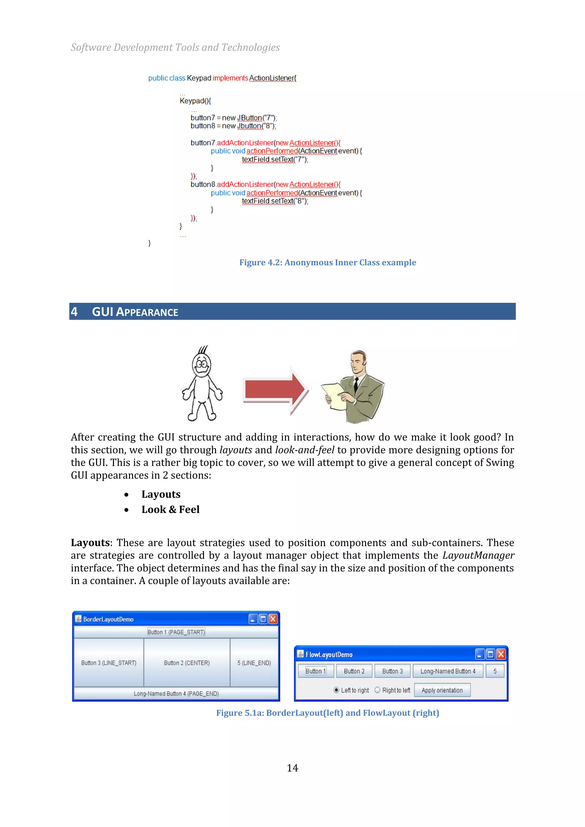 Software Development Tools and Technologies 
14 
Figure 4.2: Anonymous Inner Class example 4 GUI APPEARANCE 
After creating the GUI structure and adding in interactions, how do we make it look good? In this section, we will go through layouts and look-and-feel to provide more designing options for the GUI. This is a rather big topic to cover, so we will attempt to give a general concept of Swing GUI appearances in 2 sections: 
 Layouts 
 Look & Feel 
Layouts: These are layout strategies used to position components and sub-containers. These are strategies are controlled by a layout manager object that implements the LayoutManager interface. The object determines and has the final say in the size and position of the components in a container. A couple of layouts available are: 
Figure 5.1a: BorderLayout(left) and FlowLayout (right)  