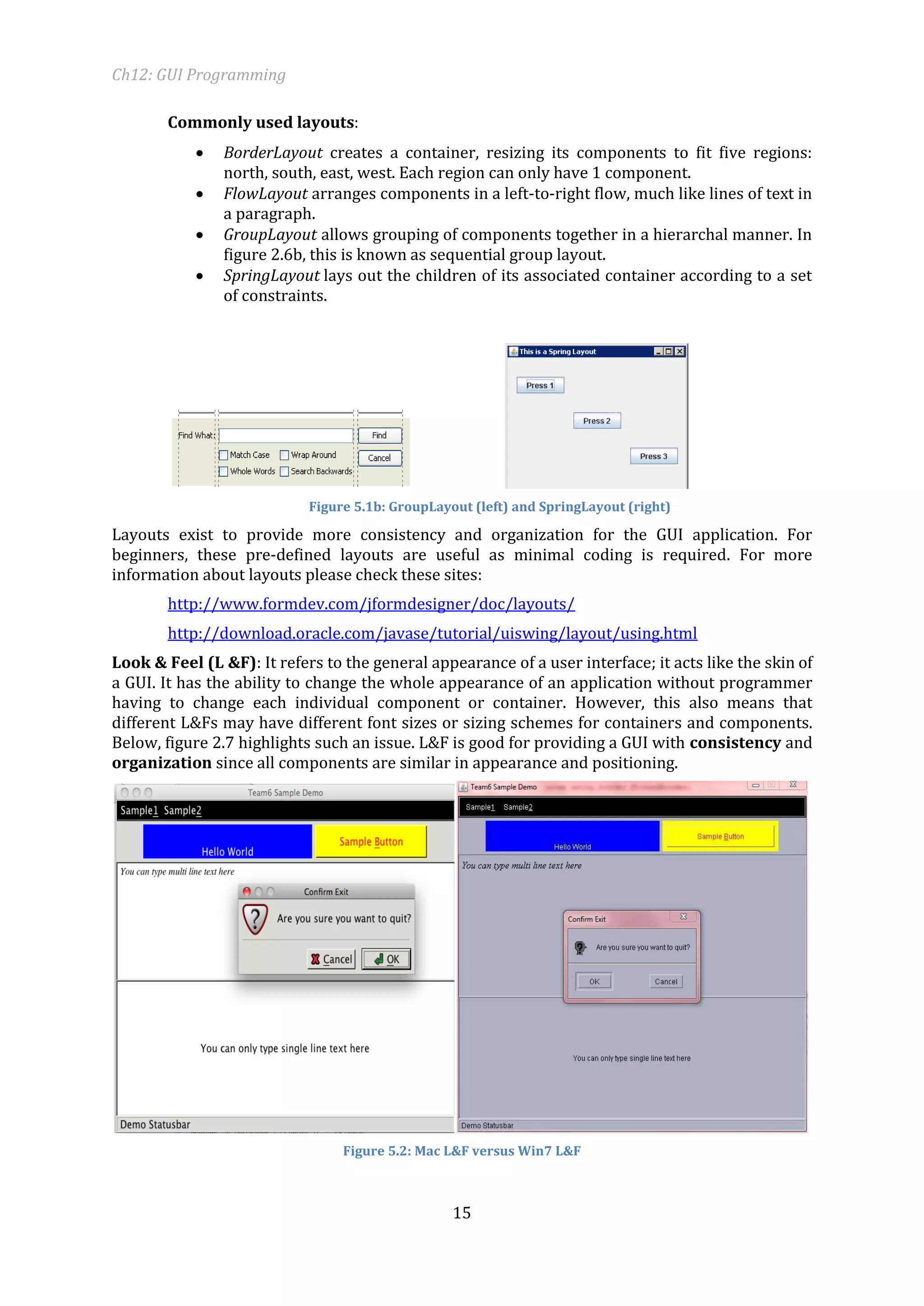 Ch12: GUI Programming 
15 
Commonly used layouts: 
 BorderLayout creates a container, resizing its components to fit five regions: north, south, east, west. Each region can only have 1 component. 
 FlowLayout arranges components in a left-to-right flow, much like lines of text in a paragraph. 
 GroupLayout allows grouping of components together in a hierarchal manner. In figure 2.6b, this is known as sequential group layout. 
 SpringLayout lays out the children of its associated container according to a set of constraints. 
Figure 5.1b: GroupLayout (left) and SpringLayout (right) 
Layouts exist to provide more consistency and organization for the GUI application. For beginners, these pre-defined layouts are useful as minimal coding is required. For more information about layouts please check these sites: 
http://www.formdev.com/jformdesigner/doc/layouts/ 
http://download.oracle.com/javase/tutorial/uiswing/layout/using.html 
Look & Feel (L &F): It refers to the general appearance of a user interface; it acts like the skin of a GUI. It has the ability to change the whole appearance of an application without programmer having to change each individual component or container. However, this also means that different L&Fs may have different font sizes or sizing schemes for containers and components. Below, figure 2.7 highlights such an issue. L&F is good for providing a GUI with consistency and organization since all components are similar in appearance and positioning. 
Figure 5.2: Mac L&F versus Win7 L&F  