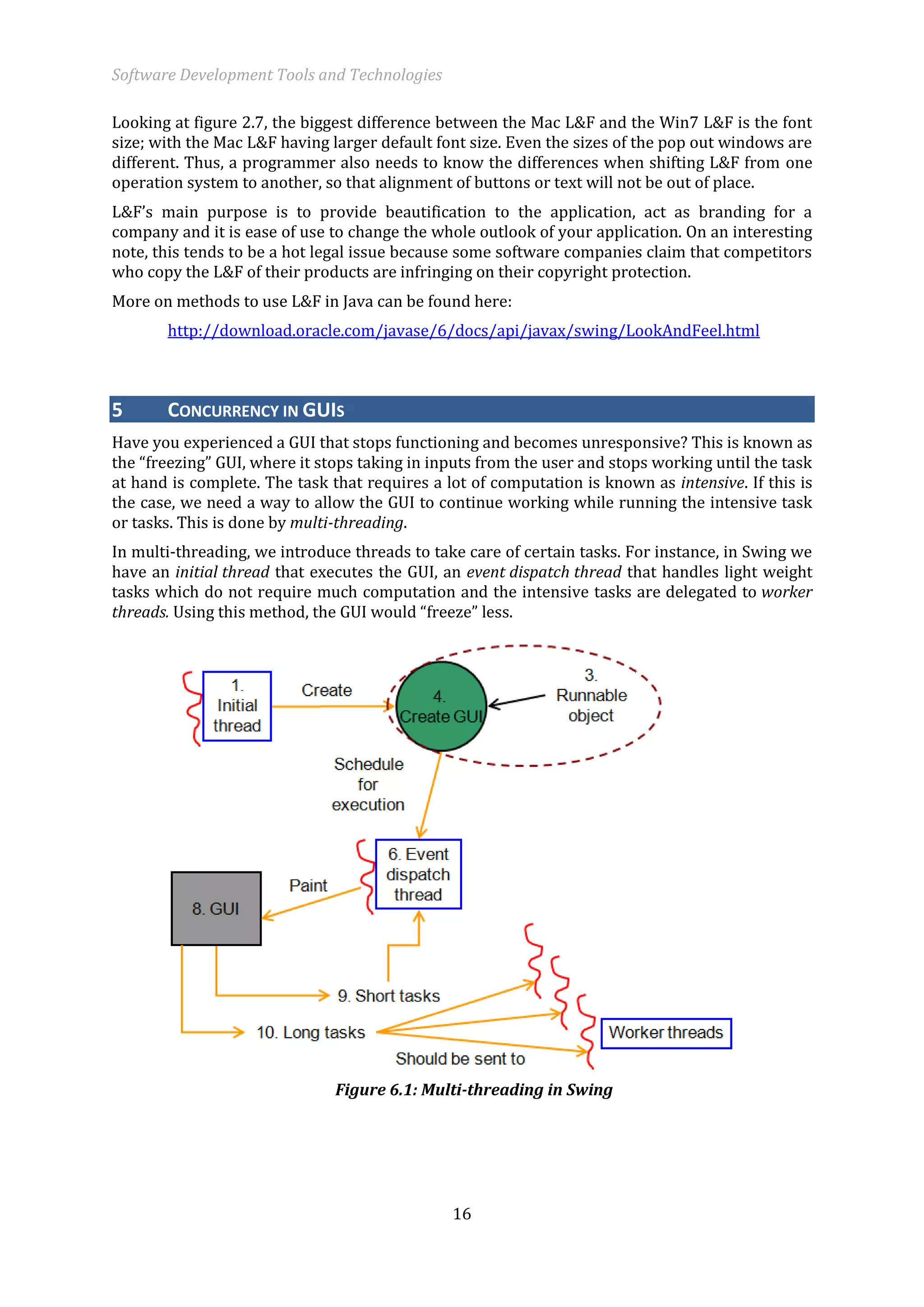 Software Development Tools and Technologies 
16 
Looking at figure 2.7, the biggest difference between the Mac L&F and the Win7 L&F is the font size; with the Mac L&F having larger default font size. Even the sizes of the pop out windows are different. Thus, a programmer also needs to know the differences when shifting L&F from one operation system to another, so that alignment of buttons or text will not be out of place. 
L&F’s main purpose is to provide beautification to the application, act as branding for a company and it is ease of use to change the whole outlook of your application. On an interesting note, this tends to be a hot legal issue because some software companies claim that competitors who copy the L&F of their products are infringing on their copyright protection. 
More on methods to use L&F in Java can be found here: 
http://download.oracle.com/javase/6/docs/api/javax/swing/LookAndFeel.html 5 CONCURRENCY IN GUIS 
Have you experienced a GUI that stops functioning and becomes unresponsive? This is known as the “freezing” GUI, where it stops taking in inputs from the user and stops working until the task at hand is complete. The task that requires a lot of computation is known as intensive. If this is the case, we need a way to allow the GUI to continue working while running the intensive task or tasks. This is done by multi-threading. 
In multi-threading, we introduce threads to take care of certain tasks. For instance, in Swing we have an initial thread that executes the GUI, an event dispatch thread that handles light weight tasks which do not require much computation and the intensive tasks are delegated to worker threads. Using this method, the GUI would “freeze” less. 
Figure 6.1: Multi-threading in Swing  