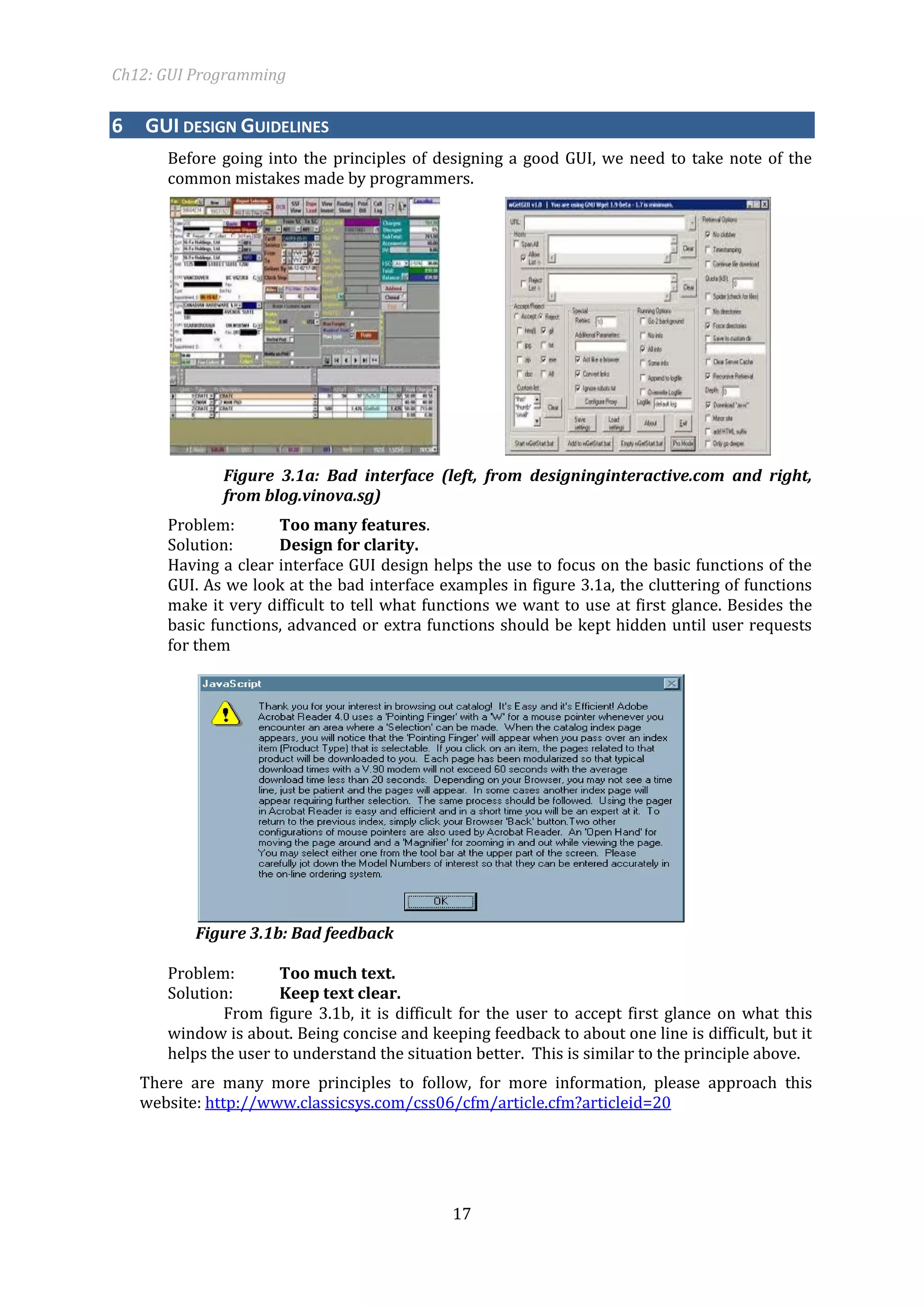 Ch12: GUI Programming 
17 
6 GUI DESIGN GUIDELINES 
Before going into the principles of designing a good GUI, we need to take note of the common mistakes made by programmers. 
Figure 3.1a: Bad interface (left, from designinginteractive.com and right, from blog.vinova.sg) 
Problem: Too many features. 
Solution: Design for clarity. 
Having a clear interface GUI design helps the use to focus on the basic functions of the GUI. As we look at the bad interface examples in figure 3.1a, the cluttering of functions make it very difficult to tell what functions we want to use at first glance. Besides the basic functions, advanced or extra functions should be kept hidden until user requests for them 
Figure 3.1b: Bad feedback 
Problem: Too much text. 
Solution: Keep text clear. 
From figure 3.1b, it is difficult for the user to accept first glance on what this window is about. Being concise and keeping feedback to about one line is difficult, but it helps the user to understand the situation better. This is similar to the principle above. 
There are many more principles to follow, for more information, please approach this website: http://www.classicsys.com/css06/cfm/article.cfm?articleid=20 
 