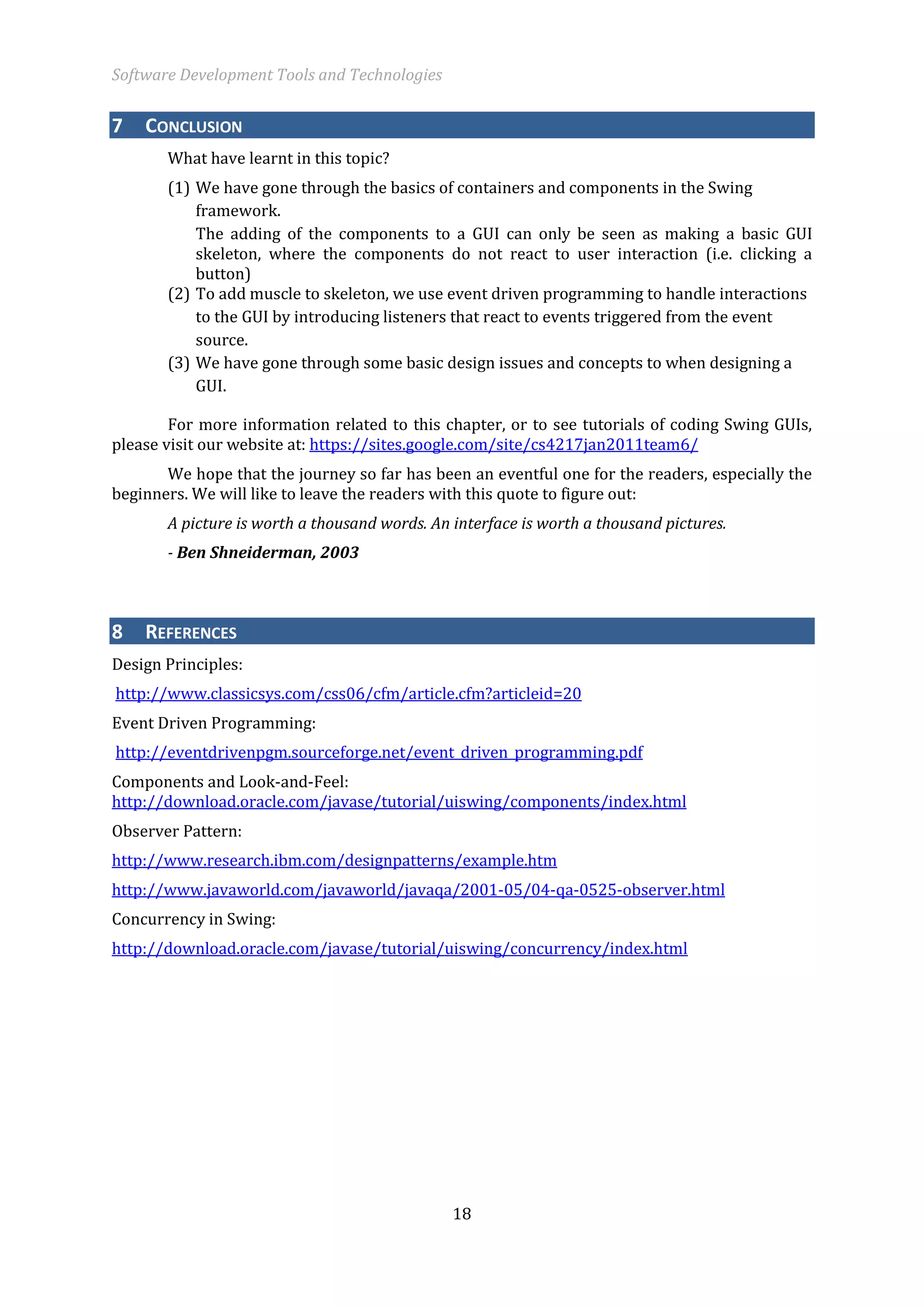 Software Development Tools and Technologies 
18 
7 CONCLUSION 
What have learnt in this topic? 
(1) We have gone through the basics of containers and components in the Swing framework. 
The adding of the components to a GUI can only be seen as making a basic GUI skeleton, where the components do not react to user interaction (i.e. clicking a button) 
(2) To add muscle to skeleton, we use event driven programming to handle interactions to the GUI by introducing listeners that react to events triggered from the event source. 
(3) We have gone through some basic design issues and concepts to when designing a GUI. 
For more information related to this chapter, or to see tutorials of coding Swing GUIs, please visit our website at: https://sites.google.com/site/cs4217jan2011team6/ 
We hope that the journey so far has been an eventful one for the readers, especially the beginners. We will like to leave the readers with this quote to figure out: 
A picture is worth a thousand words. An interface is worth a thousand pictures. 
- Ben Shneiderman, 2003 8 REFERENCES 
Design Principles: 
http://www.classicsys.com/css06/cfm/article.cfm?articleid=20 
Event Driven Programming: 
http://eventdrivenpgm.sourceforge.net/event_driven_programming.pdf 
Components and Look-and-Feel: http://download.oracle.com/javase/tutorial/uiswing/components/index.html 
Observer Pattern: 
http://www.research.ibm.com/designpatterns/example.htm 
http://www.javaworld.com/javaworld/javaqa/2001-05/04-qa-0525-observer.html 
Concurrency in Swing: 
http://download.oracle.com/javase/tutorial/uiswing/concurrency/index.html 
