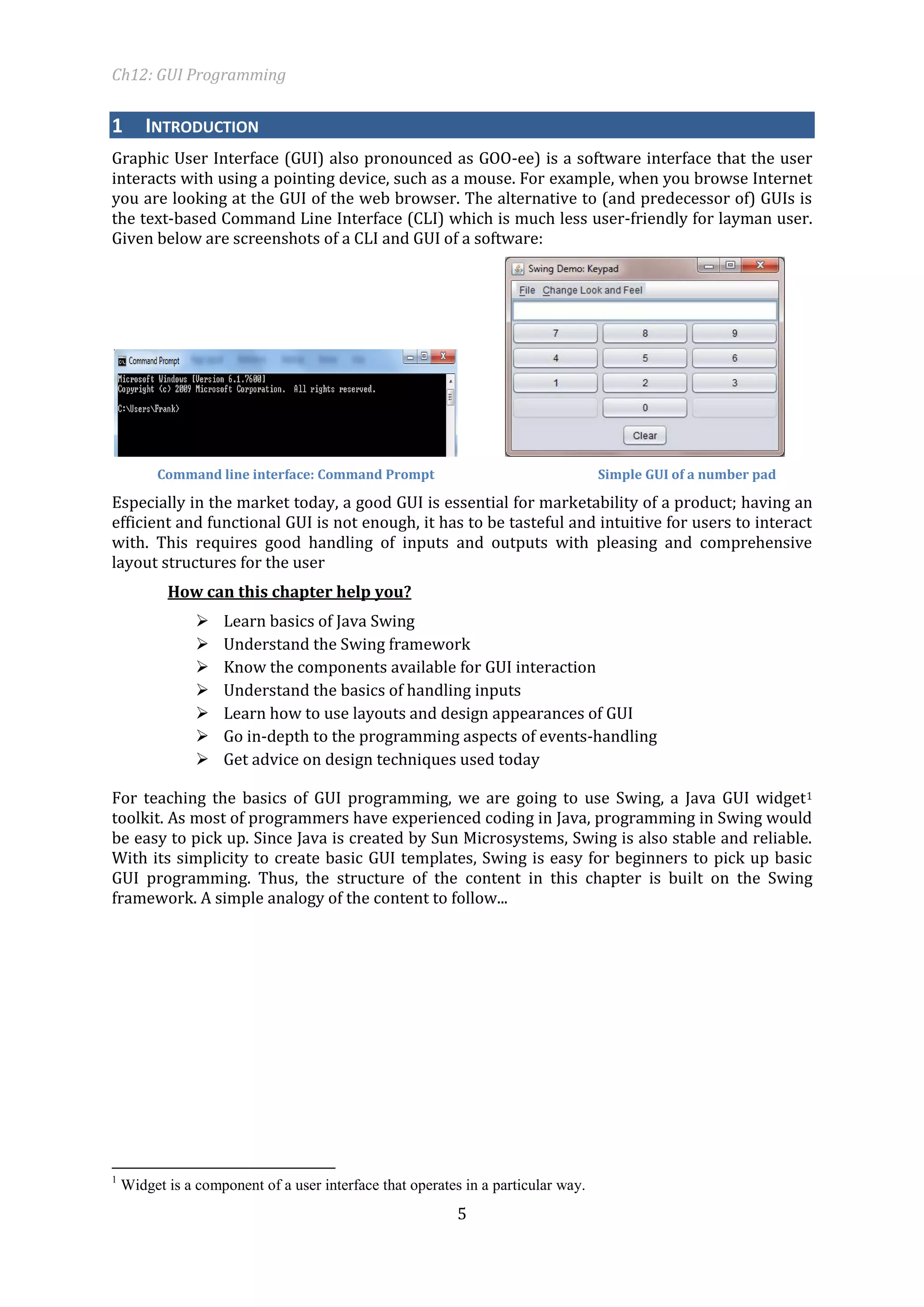 Ch12: GUI Programming 
5 
1 INTRODUCTION 
Graphic User Interface (GUI) also pronounced as GOO-ee) is a software interface that the user interacts with using a pointing device, such as a mouse. For example, when you browse Internet you are looking at the GUI of the web browser. The alternative to (and predecessor of) GUIs is the text-based Command Line Interface (CLI) which is much less user-friendly for layman user. Given below are screenshots of a CLI and GUI of a software: 
Command line interface: Command Prompt Simple GUI of a number pad 
Especially in the market today, a good GUI is essential for marketability of a product; having an efficient and functional GUI is not enough, it has to be tasteful and intuitive for users to interact with. This requires good handling of inputs and outputs with pleasing and comprehensive layout structures for the user 
How can this chapter help you? 
 Learn basics of Java Swing 
 Understand the Swing framework 
 Know the components available for GUI interaction 
 Understand the basics of handling inputs 
 Learn how to use layouts and design appearances of GUI 
 Go in-depth to the programming aspects of events-handling 
 Get advice on design techniques used today 
For teaching the basics of GUI programming, we are going to use Swing, a Java GUI widget1 toolkit. As most of programmers have experienced coding in Java, programming in Swing would be easy to pick up. Since Java is created by Sun Microsystems, Swing is also stable and reliable. With its simplicity to create basic GUI templates, Swing is easy for beginners to pick up basic GUI programming. Thus, the structure of the content in this chapter is built on the Swing framework. A simple analogy of the content to follow... 
1 Widget is a component of a user interface that operates in a particular way.  
