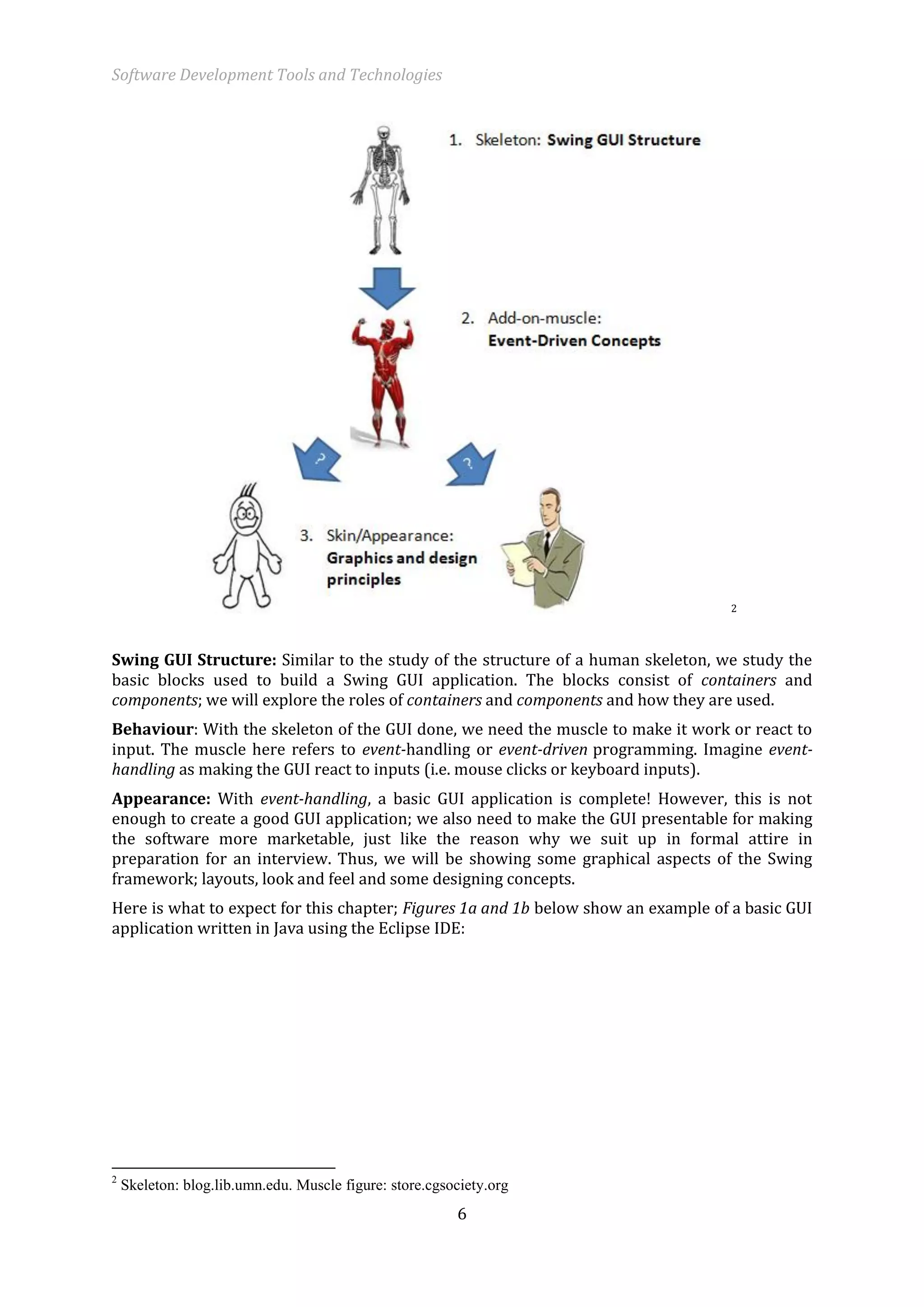 Software Development Tools and Technologies 
6 
2 
Swing GUI Structure: Similar to the study of the structure of a human skeleton, we study the basic blocks used to build a Swing GUI application. The blocks consist of containers and components; we will explore the roles of containers and components and how they are used. 
Behaviour: With the skeleton of the GUI done, we need the muscle to make it work or react to input. The muscle here refers to event-handling or event-driven programming. Imagine event- handling as making the GUI react to inputs (i.e. mouse clicks or keyboard inputs). 
Appearance: With event-handling, a basic GUI application is complete! However, this is not enough to create a good GUI application; we also need to make the GUI presentable for making the software more marketable, just like the reason why we suit up in formal attire in preparation for an interview. Thus, we will be showing some graphical aspects of the Swing framework; layouts, look and feel and some designing concepts. 
Here is what to expect for this chapter; Figures 1a and 1b below show an example of a basic GUI application written in Java using the Eclipse IDE: 
2 Skeleton: blog.lib.umn.edu. Muscle figure: store.cgsociety.org  