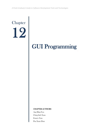 A Fresh Graduate’s Guide to Software Development Tools and Technologies 
Chapter 
GUI Programming 
CHAPTER AUTHORS 
Ang Ming You 
Ching Sieh Yuan 
Francis Tam 
Pua Xuan Zhan 
12  