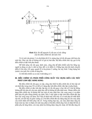173 
Hçnh 12.1: Så âäö nguyãn lê cáúu taûo vaì taïc âäüng 
cuía bäü âiãöu chènh täúc âäü tuäúc-bin 
Vë trê måïi cuía piston 3 vaì cuía khåïp näúi åí A2 tæång æïng våïi täúc âäü quay nhoí hån cuía tuäúc-bin. Nhæ váûy táön säú khäng tråí vãö giaï trë ban âáöu. Bäü âiãöu chènh nhæ váûy goüi laì bäü âiãöu chènh coï âàûc tênh phuû thuäüc. 
Âãø khäi phuûc täúc âäü quay âënh mæïc, cuîng nhæ âãø âiãöu khiãøn tuäúc-bin bàòng tay ngæåìi ta duìng cå cáúu 4, nhåì noï thay âäøi vë trê âiãøm G. Chàóng haûn nhæ khi dëch chuyãøn âiãøm G lãn trãn, GE quay quanh D vaì haû piston 2 xuäúng, luïc naìy bçnh 3 tàng læåüng håi (næåïc) vaìo tuäúc-bin vaì táön säú tàng lãn. 
Coï thãø âiãöu khiãøn xa cå cáúu 4 nhåì âäüng cå 5. 
III. ÂIÃÖU CHÈNH VAÌ PHÁN PHÄÚI CÄNG SUÁÚT TAÏC DUÛNG GIÆÎA CAÏC MAÏY PHAÏT LAÌM VIÃÛC SONG SONG: 
Bäü âiãöu chènh täúc âäü quay så cáúp, cuîng nhæ thiãút bë âiãöu chènh táön säú thæï cáúp (seî xeït dæåïi âáy trong muûc IV) coï thãø coï 2 daûng âàûc tênh âiãöu chènh: âäüc láûp vaì phuû thuäüc. 
Bäü âiãöu chènh coï âàûc tênh âäüc láûp duy trç täúc âäü quay n hay táön säú f cuía hãû thäúng khäng âäøi khi phuû taíi cuía maïy phaït thay âäøi tæì khäng taíi âãún âënh mæïc. Nhæåüc âiãøm cuía daûng âiãöu chènh naìy laì khäng thãø cho mäüt säú maïy phaït laìm viãûc song song vç sæû phán phäúi phuû taíi giæîa chuïng khäng xaïc âënh. Nãúu 2 maïy phaït coï âàûc tênh âiãöu chènh âäüc láûp laìm viãûc song song våïi nhau, thç åí táön säú âënh mæïc mäùi maïy seî coï mäüt phuû taíi nháút âënh naìo âoï, coìn khi táön säú giaím xuäúng caí 2 bäü âiãöu chènh âãöu taïc âäüng tàng taíi cho maïy phaït cuía mçnh nhàòm âãø khäi phuûc táön säú. Trong træåìng håüp naìy, caïc maïy phaït âæåüc tàng taíi hoaìn toaìn tuìy tiãûn vaì tháûm chê mäüt maïy phaït coï bäü âiãöu chènh nhaûy hån seî nháûn hãút táút caí pháön phuû taíi tàng thãm, coìn maïy phaït kia khäng âæåüc tàng taíi, hoàûc chè bàõt âáöu tàng taíi  