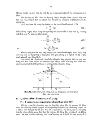 174 
khi naìo phuû taíi cuía maïy phaït thæï nháút âaût giaï trë cæûc âaûi maì táön säú váùn khäng âæåüc khäi phuûc. 
Viãûc aïp duûng bäü âiãöu chènh täúc âäü quay coï âàûc tênh phuû thuäüc cho caïc maïy phaït laìm viãûc song song seî âaím baío sæû laìm viãûc äøn âënh cuía chuïng vaì sæû phán phäúi phuû taíi âënh træåïc. 
Hãû säú phuû thuäüc âàûc træng cho âäü däúc cuía âàûc tênh âiãöu chènh (hçnh 12.2): sfPtg== ΔΔα (12.1) 
biãøu diãùn hãû säú phuû thuäüc trong âån vë tæång âäúi (âäúi våïi táön säú âënh mæïc fâm vaì cäng suáút âënh mæïc Pâm cuía maïy phaït), ta coï: sffPPffPPâmâmâmâm∗== ΔΔΔΔ. (12.2) 
hay : sffPPâmâm%..= ΔΔ100 (12.3) 
Nãúu caïc maïy phaït laìm viãûc song song coï âàûc tênh âiãöu chènh phuû thuäüc thç âäü thay âäøi cäng suáút taïc duûng täøng seî âæåüc phán phäúi giæîa chuïng tyí lãû nghëch våïi hãû säú phuû thuäüc cuía mäùi maïy (hçnh 12.2). 
Thay âäøi âäü däúc cuía âàûc tênh coï thãø âaím baío pháön âoïng goïp cáön thiãút cuía maïy phaït trong viãûc âiãöu chènh phuû taíi cuía nhaì maïy âiãûn. Nhæåüc âiãøm cuía daûng âiãöu chènh theo âàûc tênh phuû thuäüc laì khäng thãø duy trç khäng âäøi táön säú cuía hãû thäúng. 
Hçnh 12.2 : Sæû phán phäúi cäng suáút taïc duûng giæîa caïc maïy phaït 
laìm viãûc song song 
IV. TÆÛ ÂÄÜNG GIAÍM TAÍI THEO TÁÖN SÄÚ (TGT): 
IV.1. YÏ nghéa vaì caïc nguyãn tàõc chênh thæûc hiãûn TGT: 
Khi xaíy ra sæû thiãúu huût cäng suáút taïc duûng laìm giaím tháúp táön säú trong hãû thäúng âiãûn, nãúu coìn cäng suáút taïc duûng dæû træî thç hãû thäúng âiãöu chènh táön säú vaì cäng suáút âaî xeït åí trãn seî hoaût âäüng âãø duy trç âæåüc mæïc táön säú âënh træåïc. Tuy nhiãn, sau khi huy âäüng toaìn bäü cäng suáút taïc duûng dæû træî coï thãø coï trong hãû thäúng âiãûn nãúu táön säú váùn khäng âæåüc khäi phuûc, thç biãûn phaïp duy nháút coï thãø aïp duûng luïc áúy laì càõt båït mäüt säú phuû taíi êt  