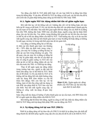 176 
Taïc âäüng cuía thiãút bë TGT phaíi phäúi håüp våïi caïc loaûi thiãút bë tæû âäüng hoïa khaïc trong hãû thäúng âiãûn. Vê duû nhæ, âãø thiãút bë TGT taïc âäüng coï kãút quaí, caïc häü tiãu thuû âaî bë càõt ra khi táön säú giaím tháúp khäng âæåüc âoïng laûi båíi thiãút bë TÂL hoàûc TÂD. 
IV.2. Ngàn ngæìa TGT taïc âäüng nháöm khi táön säú giaím ngàõn haûn: 
Khi máút liãn laûc våïi hãû thäúng (càõt caí 2 âæåìng dáy näúi våïi hãû thäúng hoàûc càõt maïy biãún aïp B1 trong så âäö hçnh 12.10), caïc häü tiãu thuû âiãûn näúi vaìo phán âoaûn I thanh goïp haû aïp cuía traûm seî bë máút âiãûn. Sau mäüt thåìi gian ngàõn nhåì taïc âäüng cuía caïc thiãút bë tæû âäüng hoïa nhæ TÂL âæåìng dáy hoàûc TÂD maïy càõt phán âoaûn, nguäön cung cáúp laûi âæåüc khäi phuûc cho caïc häü tiãu thuû. Tuy nhiãn, trong khoaíng thåìi gian âoï caïc häü tiãu thuû cuía traûm coï thãø bë càõt ra båíi taïc âäüng nháöm cuía thiãút bë TGT. Tçnh huäúng naìy xaíy ra laì do sau khi máút nguäön cung cáúp, âiãûn aïp trãn thanh goïp traûm coï maïy buì âäöng bäü hoàûc âäüng cå khäng bë máút ngay maì duy trç trong mäüt thåìi gian naìo âoï do quaïn tênh. 
Caïc âäüng cå khäng âäöng bäü coï thãø duy trç âiãûn aïp trãn thanh goïp traûm vaìo khoaíng 40 ÷ 50% âiãûn aïp âënh mæïc trong voìng 1 giáy, coìn maïy buì vaì âäüng cå âäöng bäü duy trç âiãûn aïp cao hån trong khoaíng vaìi giáy. Täúc âäü quay cuía caïc maïy buì vaì âäüng cå âäöng bäü luïc naìy bë giaím tháúp, nãn táön säú cuía âiãûn aïp duy trç cuîng bë giaím xuäúng vaì TGT näúi vaìo âiãûn aïp âoï coï thãø taïc âäüng nháöm càõt caïc häü tiãu thuû træåïc khi TÂL vaì TÂD këp taïc âäüng. 
Thæûc tãú âãø ngàn ngæìa taïc âäüng nháöm trong træåìng håüp naìy, ngæåìi ta âàût mäüt bäü khoïa liãn âäüng vaìo så âäö thiãút bë TGT. Råle táön säú Rf (hçnh 12.10) cuía thiãút bë TGT seî bë khäúng chãú taïc âäüng båíi råle âënh hæåïng cäng suáút taïc duûng RW (laìm nhiãûm vuû cuía bäü khoïa liãn âäüng). Khi coìn liãn laûc våïi hãû thäúng, traûm seî tiãu thuû cäng suáút taïc duûng vaì råle RW cho pheïp thiãút bë TGT laìm viãûc khi cáön thiãút. Sau khi máút nguäön cung cáúp, seî khäng coï cäng suáút taïc duûng âi qua maïy biãún aïp 
Hçnh 12.10 : Ngàn ngæìa taïc âäüng nháöm cuía TGT khi caïc häü tiãu thuû taûm thåìi bë máút âiãûn 
hoàûc cäng suáút taïc duûng seî hæåïng vãö phêa thanh goïp cao aïp cuía traûm, råle RW khoïa råle Rf vaì ngàn ngæìa taïc âäüng nháöm cuía thiãút bë TGT. 
Khi khäng âàût bäü khoïa liãn âäüng, ngæåìi ta cuîng coï thãø sæía chæîa taïc âäüng nháöm cuía thiãút bë TGT bàòng caïch aïp duûng biãûn phaïp TÂL sau taïc âäüng cuía TGT. 
IV.3. Tæû âäüng âoïng tråí laûi sau TGT (TÂLT): 
Thiãút bë tæû âäüng âoïng tråí laûi theo táön säú (TÂLT) laì thiãút bë tæû âäüng hoïa cáön thiãút âãø tàng nhanh täúc âäü khäi phuûc nguäön cung cáúp cho caïc phuû taíi âaî bë càõt ra do thiãút bë TGT.  